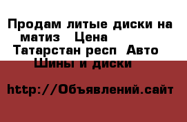 Продам литые диски на матиз › Цена ­ 11 000 - Татарстан респ. Авто » Шины и диски   